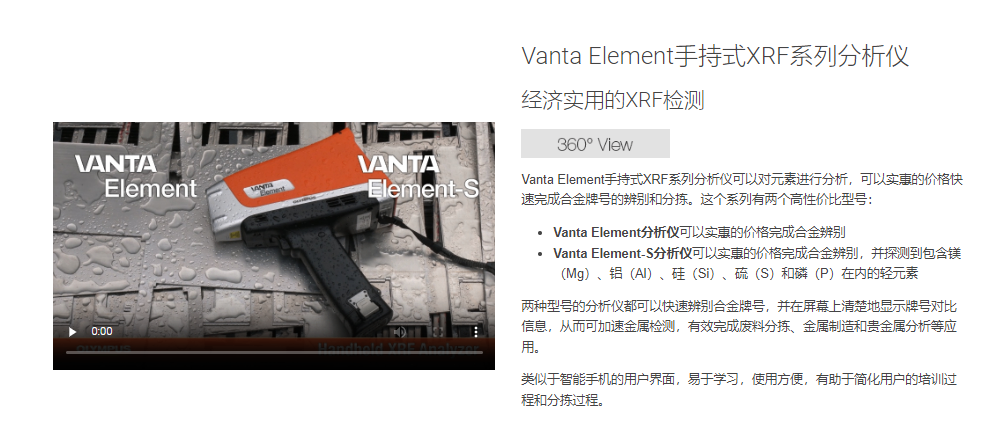 anta Element手持式XRF系列分析仪 经济实用的XRF检测 360度全方位视图 Vanta Element手持式XRF系列分析仪可以对元素进行分析,可以实惠的价格快速完成合金牌号的辨别和分拣。这个系列有两个高性价比型号:  Vanta Element分析仪可以实惠的价格完成合金辨别 Vanta Element-S分析仪可以实惠的价格完成合金辨别,并探测到包含镁(Mg)、铝(Al)、硅(Si)、硫(S)和磷(P)在内的轻元素 两种型号的分析仪都可以快速辨别合金牌号,并在屏幕上清楚地显示牌号对比信息,从而可加速金属检测,有效完成废料分拣、金属制造和贵金属分析等应用。  类似于智能手机的用户界面,易于学习,使用方便,有助于简化用户的培训过程和分拣过程。