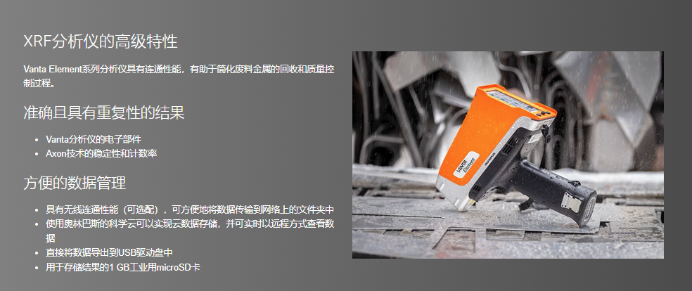 XRF分析仪的高级特性 Vanta Element系列分析仪具有连通性能,有助于简化废料金属的回收和质量控制过程。  准确且具有重复性的结果 Vanta分析仪的电子部件 Axon技术的稳定性和计数率 方便的数据管理 具有无线连通性能(可选配),可方便地将数据传输到网络上的文件夹中 使用奥林巴斯的科学云可以实现云数据存储,并可实时以远程方式查看数据 直接将数据导出到USB驱动盘中 用于存储结果的1 GB工业用microSD卡