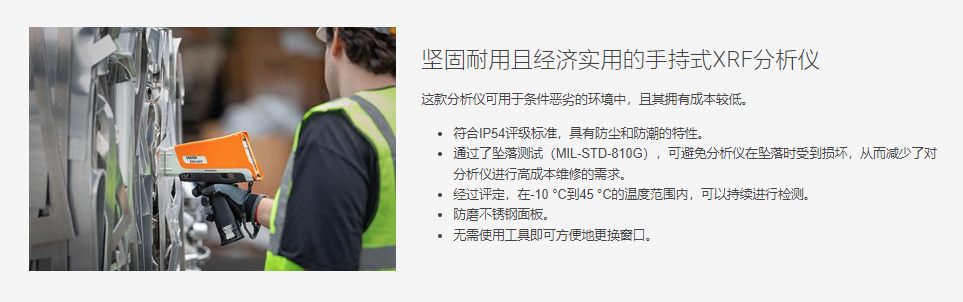 坚固耐用且经济实用的手持式XRF分析仪 这款分析仪可用于条件恶劣的环境中,且其拥有成本较低。  符合IP54评级标准,具有防尘和防潮的特性。 通过了坠落测试(MIL-STD-810G),可避免分析仪在坠落时受到损坏,从而减少了对分析仪进行高成本维修的需求。 经过评定,在-10 °C到45 °C的温度范围内,可以持续进行检测。 防磨不锈钢面板。 无需使用工具即可方便地更换窗口。